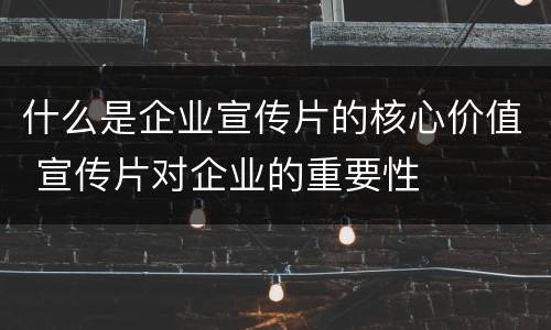 什么是企业宣传片的核心价值 宣传片对企业的重要性