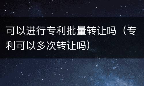 可以进行专利批量转让吗（专利可以多次转让吗）