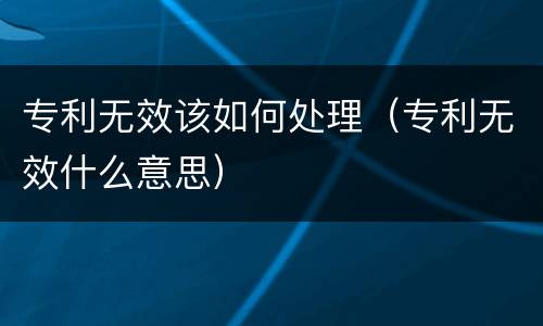 专利无效该如何处理（专利无效什么意思）