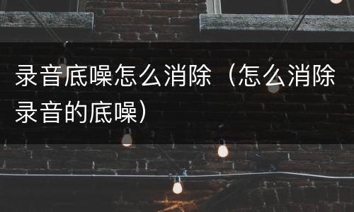 录音底噪怎么消除（怎么消除录音的底噪）