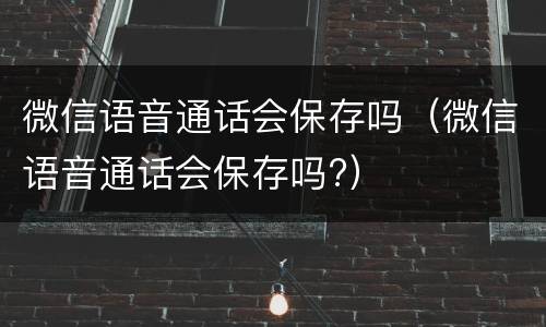 微信语音通话会保存吗（微信语音通话会保存吗?）