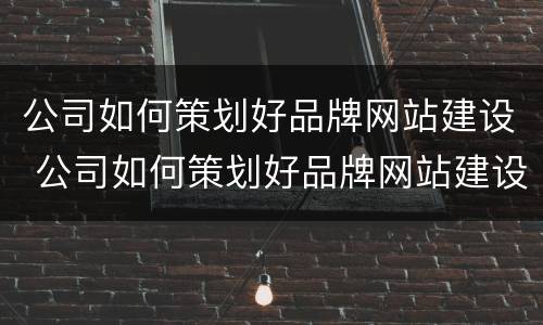 公司如何策划好品牌网站建设 公司如何策划好品牌网站建设方案