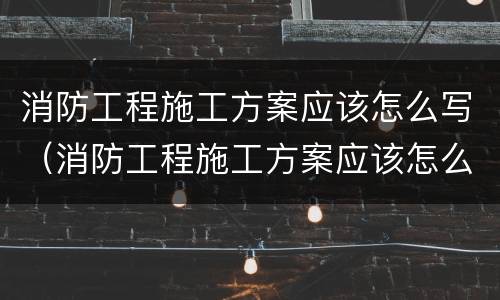 消防工程施工方案应该怎么写（消防工程施工方案应该怎么写范文）