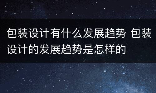 包装设计有什么发展趋势 包装设计的发展趋势是怎样的
