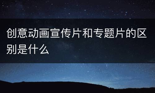 创意动画宣传片和专题片的区别是什么