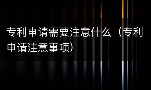 专利申请需要注意什么（专利申请注意事项）