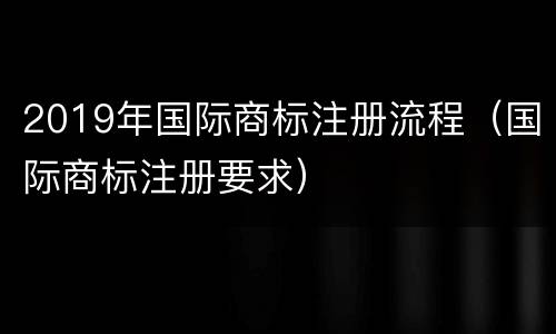 2019年国际商标注册流程（国际商标注册要求）