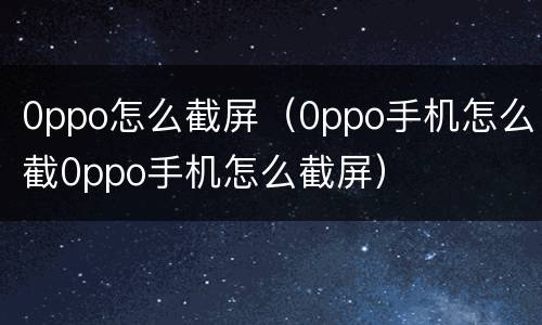 0ppo怎么截屏（0ppo手机怎么截0ppo手机怎么截屏）