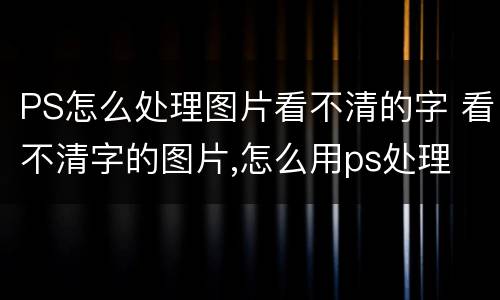 PS怎么处理图片看不清的字 看不清字的图片,怎么用ps处理