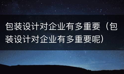 包装设计对企业有多重要（包装设计对企业有多重要呢）