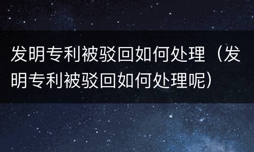发明专利被驳回如何处理（发明专利被驳回如何处理呢）