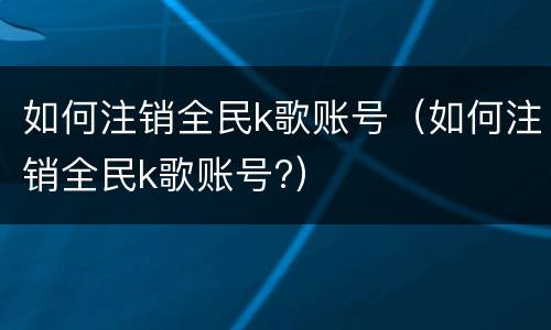 如何注销全民k歌账号（如何注销全民k歌账号?）