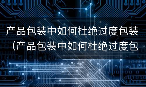 产品包装中如何杜绝过度包装（产品包装中如何杜绝过度包装行为）
