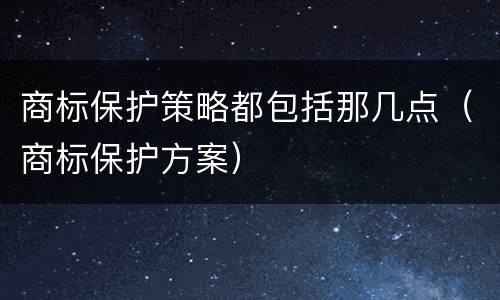 商标保护策略都包括那几点（商标保护方案）