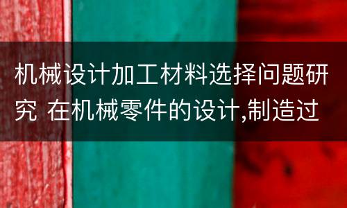 机械设计加工材料选择问题研究 在机械零件的设计,制造过程中,选择材料的思路
