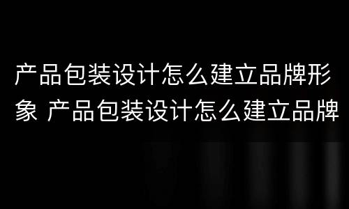 产品包装设计怎么建立品牌形象 产品包装设计怎么建立品牌形象