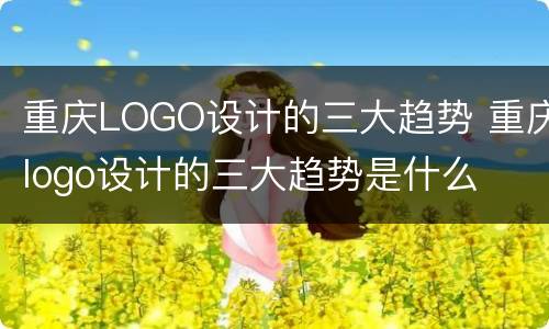 重庆LOGO设计的三大趋势 重庆logo设计的三大趋势是什么
