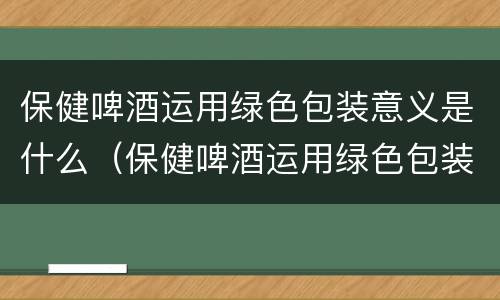 保健啤酒运用绿色包装意义是什么（保健啤酒运用绿色包装意义是什么意思）