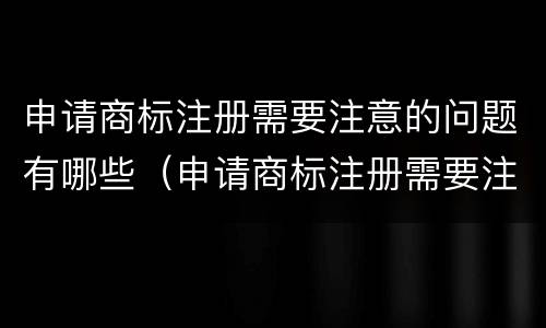 申请商标注册需要注意的问题有哪些（申请商标注册需要注意的问题有哪些呢）