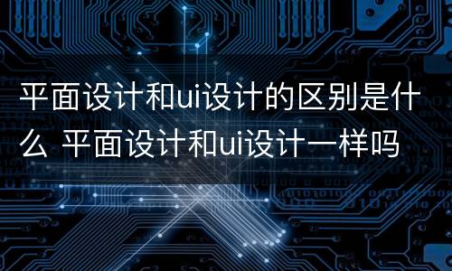 平面设计和ui设计的区别是什么 平面设计和ui设计一样吗