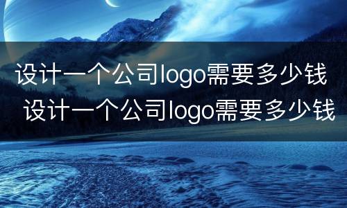 设计一个公司logo需要多少钱 设计一个公司logo需要多少钱费用