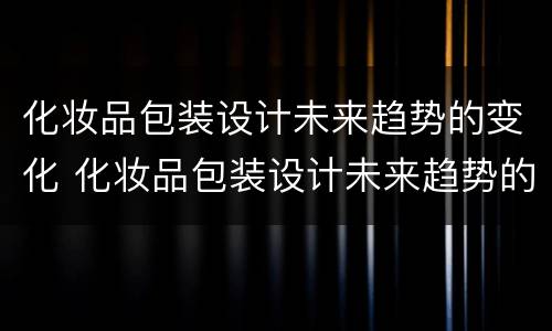 化妆品包装设计未来趋势的变化 化妆品包装设计未来趋势的变化论文