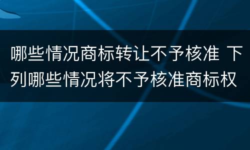 哪些情况商标转让不予核准 下列哪些情况将不予核准商标权转让申请