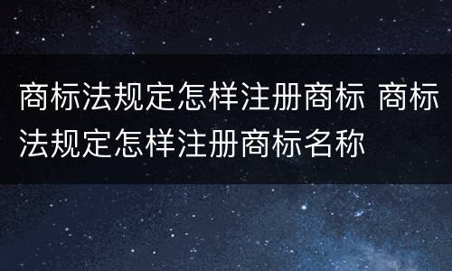 商标法规定怎样注册商标 商标法规定怎样注册商标名称