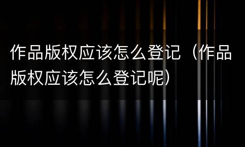 作品版权应该怎么登记（作品版权应该怎么登记呢）