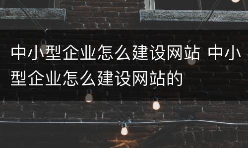 中小型企业怎么建设网站 中小型企业怎么建设网站的