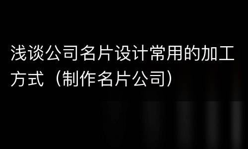 浅谈公司名片设计常用的加工方式（制作名片公司）