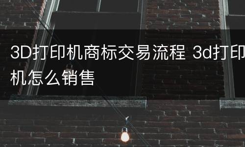3D打印机商标交易流程 3d打印机怎么销售
