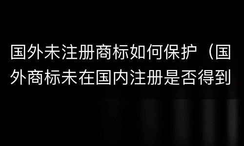 国外未注册商标如何保护（国外商标未在国内注册是否得到保护）