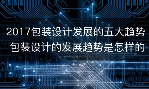2017包装设计发展的五大趋势 包装设计的发展趋势是怎样的