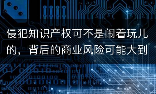 侵犯知识产权可不是闹着玩儿的，背后的商业风险可能大到让小伙伴
