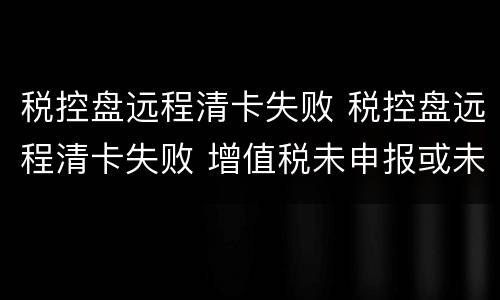 税控盘远程清卡失败 税控盘远程清卡失败 增值税未申报或未比对
