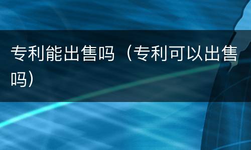 专利能出售吗（专利可以出售吗）