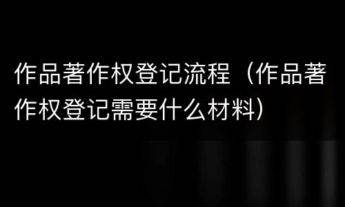 作品著作权登记流程（作品著作权登记需要什么材料）