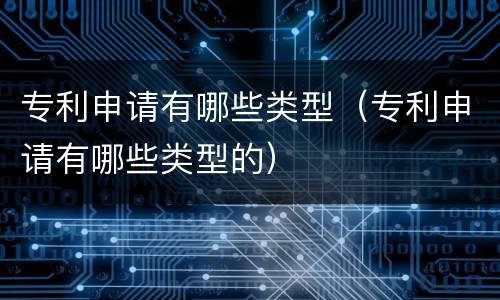 专利申请有哪些类型（专利申请有哪些类型的）