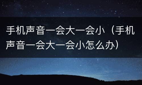 手机声音一会大一会小（手机声音一会大一会小怎么办）