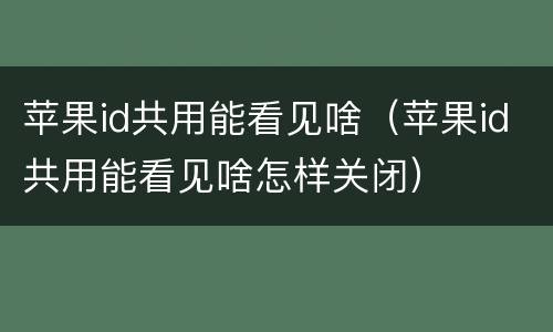 苹果id共用能看见啥（苹果id共用能看见啥怎样关闭）