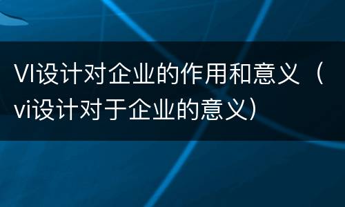 VI设计对企业的作用和意义（vi设计对于企业的意义）