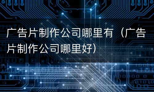 广告片制作公司哪里有（广告片制作公司哪里好）