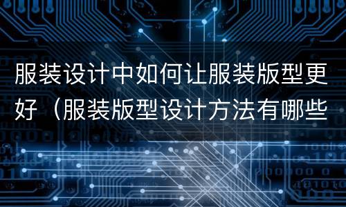 服装设计中如何让服装版型更好（服装版型设计方法有哪些）