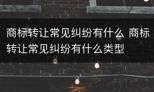 商标转让常见纠纷有什么 商标转让常见纠纷有什么类型