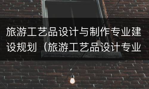 旅游工艺品设计与制作专业建设规划（旅游工艺品设计专业就业前景）