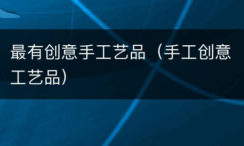 最有创意手工艺品（手工创意工艺品）