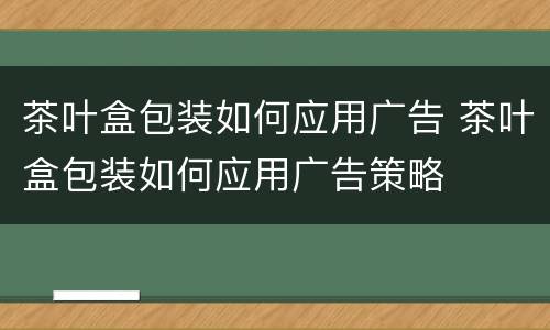 茶叶盒包装如何应用广告 茶叶盒包装如何应用广告策略