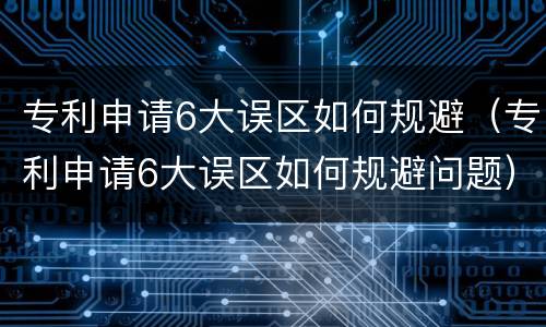 专利申请6大误区如何规避（专利申请6大误区如何规避问题）