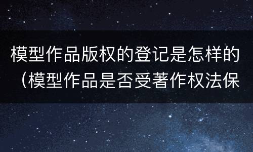 模型作品版权的登记是怎样的（模型作品是否受著作权法保护）
